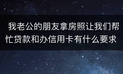  我老公的朋友拿房照让我们帮忙贷款和办信用卡有什么要求吗