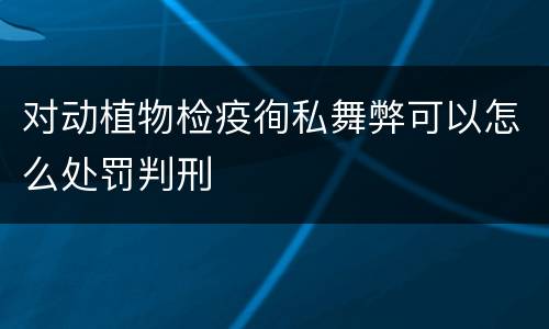 对动植物检疫徇私舞弊可以怎么处罚判刑