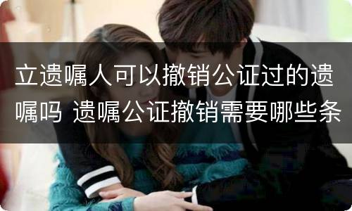 立遗嘱人可以撤销公证过的遗嘱吗 遗嘱公证撤销需要哪些条件