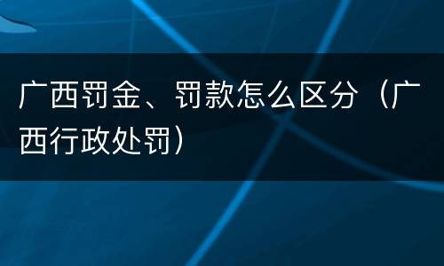 广西罚金、罚款怎么区分（广西行政处罚）