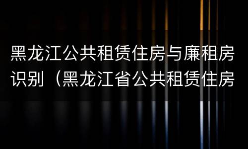 黑龙江公共租赁住房与廉租房识别（黑龙江省公共租赁住房管理办法）