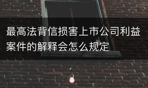 最高法背信损害上市公司利益案件的解释会怎么规定