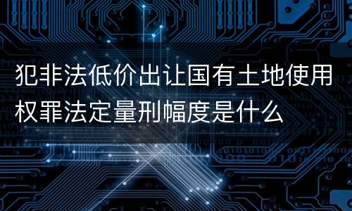 犯非法低价出让国有土地使用权罪法定量刑幅度是什么