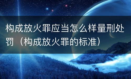 构成放火罪应当怎么样量刑处罚（构成放火罪的标准）