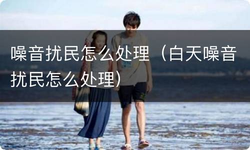 噪音扰民怎么处理（白天噪音扰民怎么处理）
