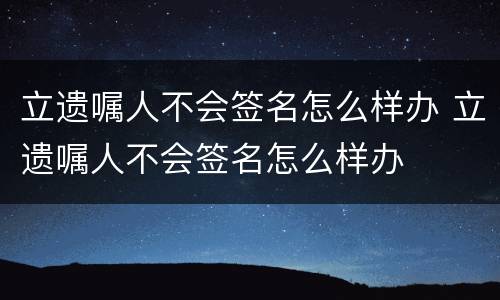 立遗嘱人不会签名怎么样办 立遗嘱人不会签名怎么样办
