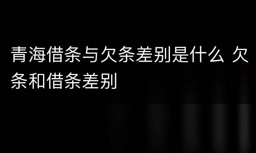 青海借条与欠条差别是什么 欠条和借条差别