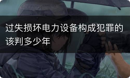 过失损坏电力设备构成犯罪的该判多少年