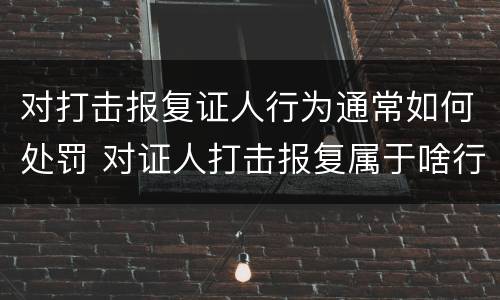 对打击报复证人行为通常如何处罚 对证人打击报复属于啥行为
