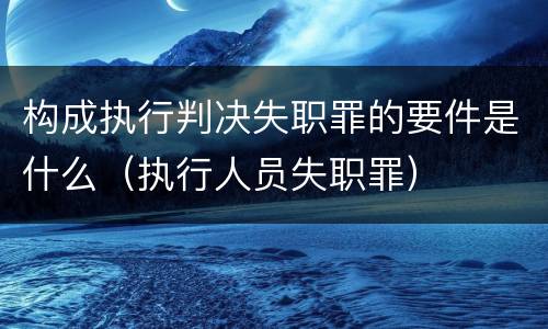 构成执行判决失职罪的要件是什么（执行人员失职罪）