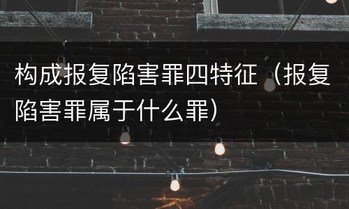 构成报复陷害罪四特征（报复陷害罪属于什么罪）