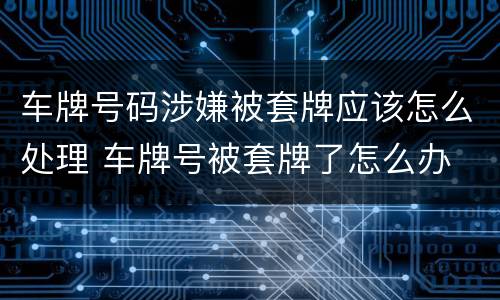 车牌号码涉嫌被套牌应该怎么处理 车牌号被套牌了怎么办