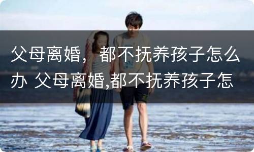 父母离婚，都不抚养孩子怎么办 父母离婚,都不抚养孩子怎么办理