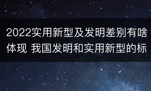 2022实用新型及发明差别有啥体现 我国发明和实用新型的标准
