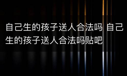 自己生的孩子送人合法吗 自己生的孩子送人合法吗贴吧