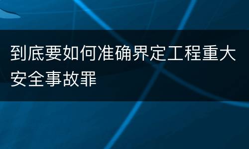到底要如何准确界定工程重大安全事故罪