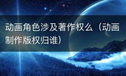 动画角色涉及著作权么（动画制作版权归谁）