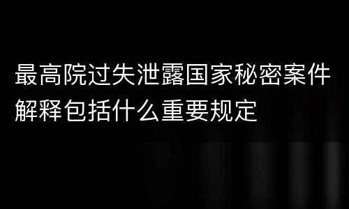 最高院过失泄露国家秘密案件解释包括什么重要规定