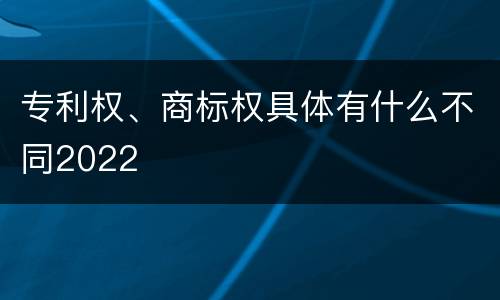 专利权、商标权具体有什么不同2022