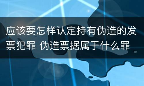 应该要怎样认定持有伪造的发票犯罪 伪造票据属于什么罪
