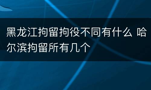黑龙江拘留拘役不同有什么 哈尔滨拘留所有几个