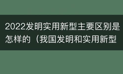 2022发明实用新型主要区别是怎样的（我国发明和实用新型的标准）