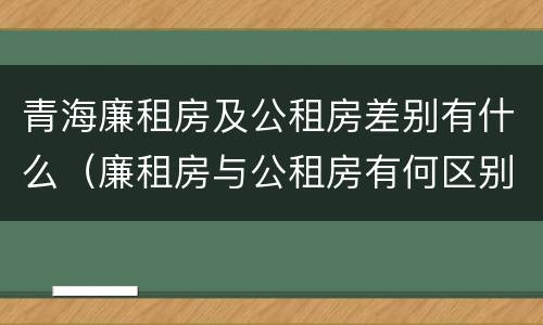 青海廉租房及公租房差别有什么（廉租房与公租房有何区别）