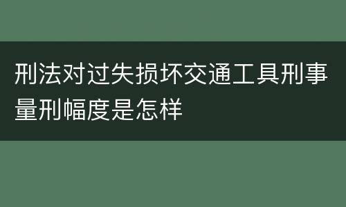 刑法对过失损坏交通工具刑事量刑幅度是怎样