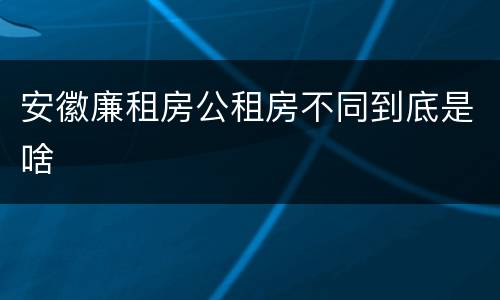 安徽廉租房公租房不同到底是啥