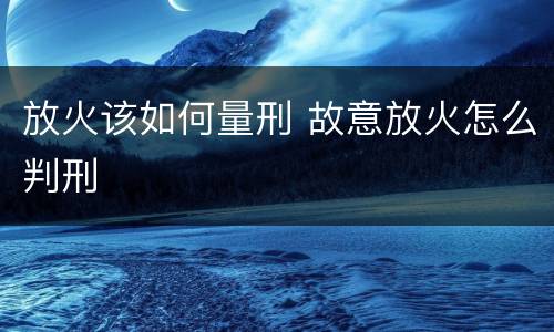 放火该如何量刑 故意放火怎么判刑