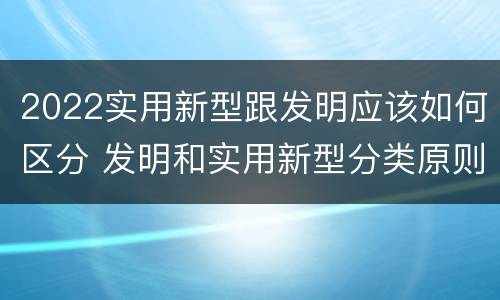 2022实用新型跟发明应该如何区分 发明和实用新型分类原则