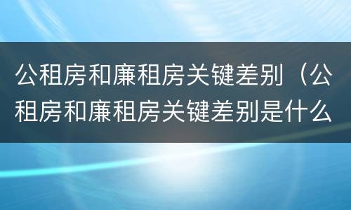 公租房和廉租房关键差别（公租房和廉租房关键差别是什么）