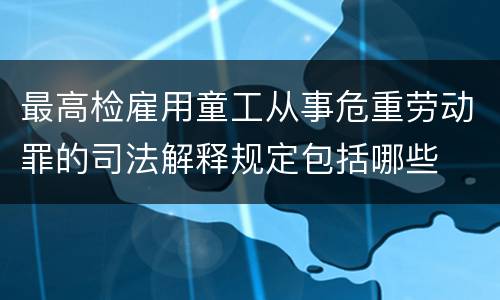 最高检雇用童工从事危重劳动罪的司法解释规定包括哪些