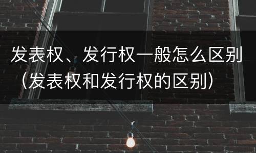发表权、发行权一般怎么区别（发表权和发行权的区别）