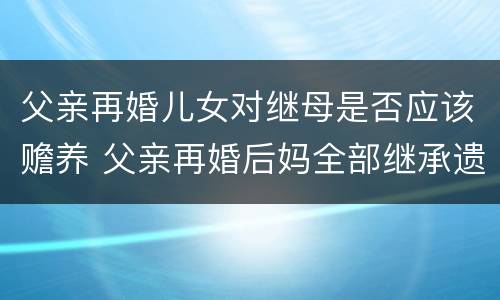 父亲再婚儿女对继母是否应该赡养 父亲再婚后妈全部继承遗产吗