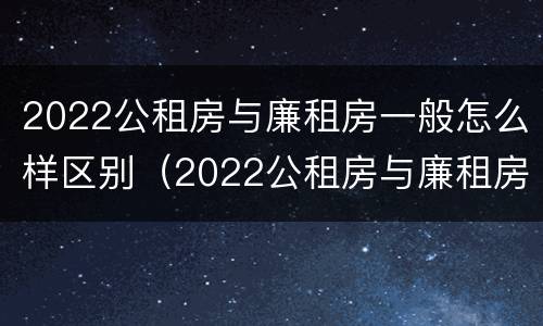 2022公租房与廉租房一般怎么样区别（2022公租房与廉租房一般怎么样区别呢）