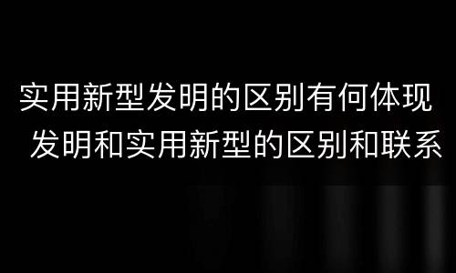 实用新型发明的区别有何体现 发明和实用新型的区别和联系有什么