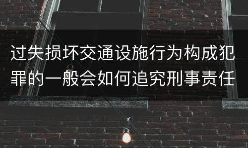 过失损坏交通设施行为构成犯罪的一般会如何追究刑事责任