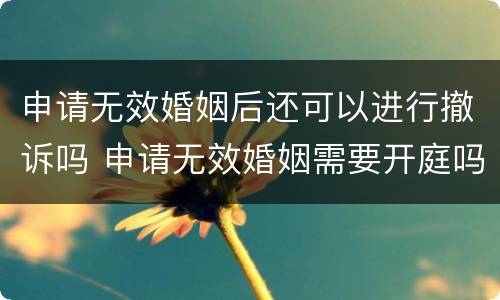 申请无效婚姻后还可以进行撤诉吗 申请无效婚姻需要开庭吗