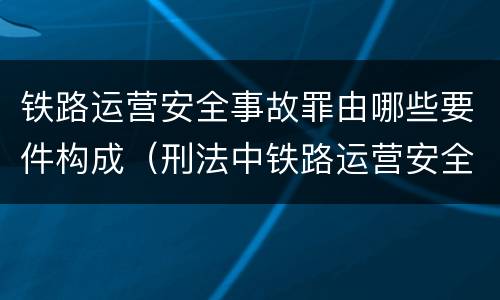 铁路运营安全事故罪由哪些要件构成（刑法中铁路运营安全事故罪应如何量刑?）