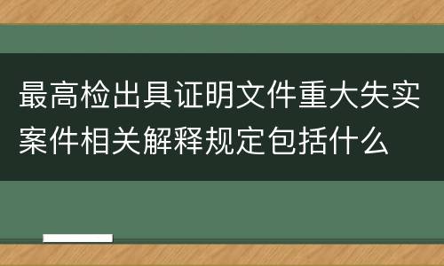 最高检出具证明文件重大失实案件相关解释规定包括什么