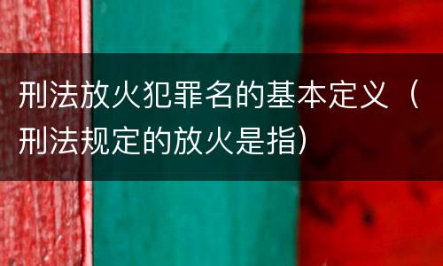 刑法放火犯罪名的基本定义（刑法规定的放火是指）