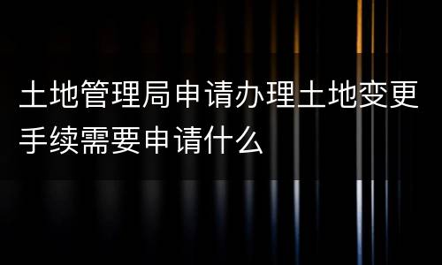 土地管理局申请办理土地变更手续需要申请什么