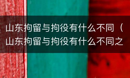 山东拘留与拘役有什么不同（山东拘留与拘役有什么不同之处）