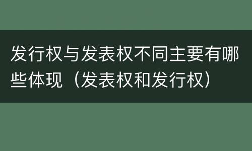 发行权与发表权不同主要有哪些体现（发表权和发行权）