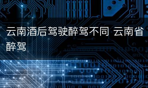 云南酒后驾驶醉驾不同 云南省醉驾