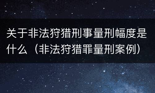 关于非法狩猎刑事量刑幅度是什么（非法狩猎罪量刑案例）