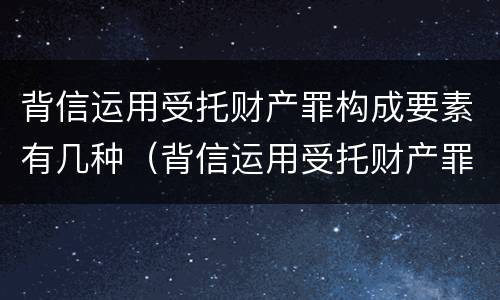 背信运用受托财产罪构成要素有几种（背信运用受托财产罪中的犯罪主体包括）