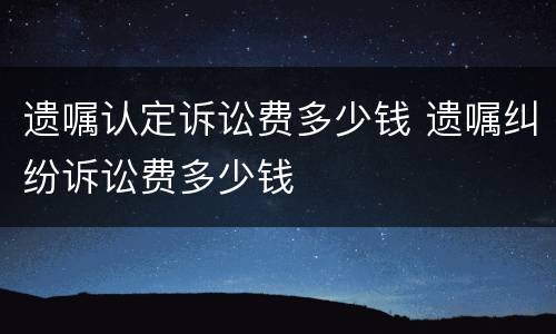遗嘱认定诉讼费多少钱 遗嘱纠纷诉讼费多少钱