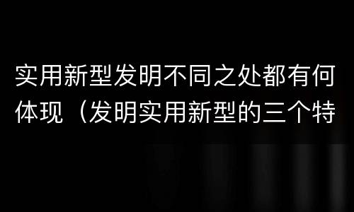 实用新型发明不同之处都有何体现（发明实用新型的三个特点）